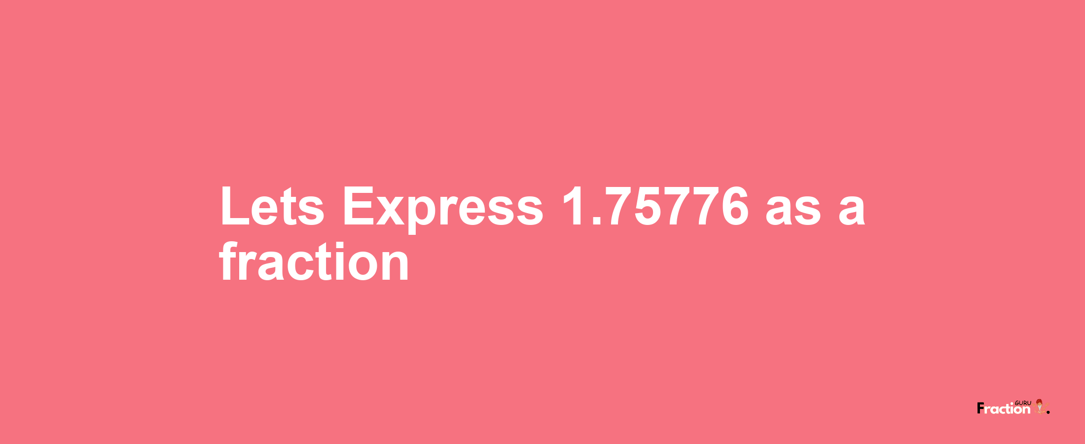 Lets Express 1.75776 as afraction